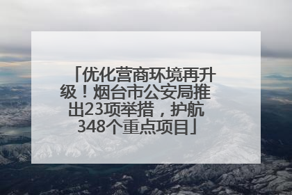 优化营商环境再升级！烟台市公安局推出23项举措，护航348个重点项目