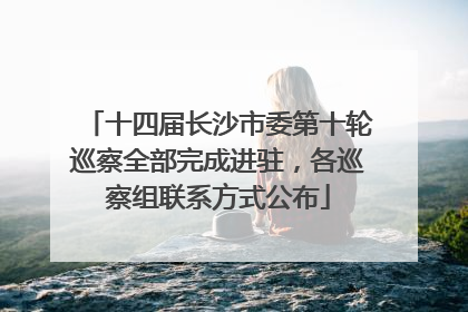 十四届长沙市委第十轮巡察全部完成进驻，各巡察组联系方式公布