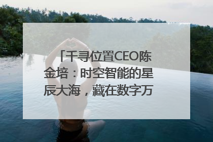 千寻位置CEO陈金培：时空智能的星辰大海，藏在数字万象与人间烟火中