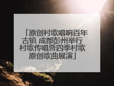 原创村歌唱响百年古镇 成都彭州举行村歌传唱暨四季村歌原创歌曲展演