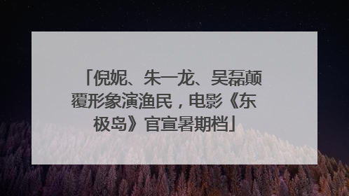 倪妮、朱一龙、吴磊颠覆形象演渔民，电影《东极岛》官宣暑期档