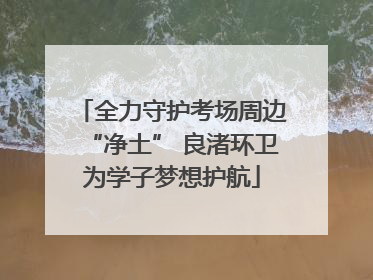 全力守护考场周边“净土” 良渚环卫为学子梦想护航