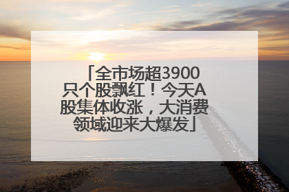 全市场超3900只个股飘红！今天A股集体收涨，大消费领域迎来大爆发