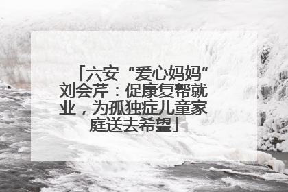 六安“爱心妈妈”刘会芹：促康复帮就业，为孤独症儿童家庭送去希望