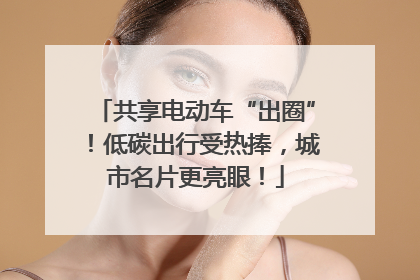 共享电动车“出圈”！低碳出行受热捧，城市名片更亮眼！