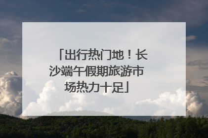 出行热门地！长沙端午假期旅游市场热力十足