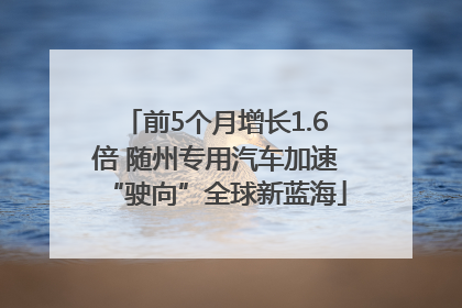 前5个月增长1.6倍 随州专用汽车加速“驶向”全球新蓝海