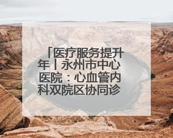 医疗服务提升年丨永州市中心医院：心血管内科双院区协同诊疗开新篇