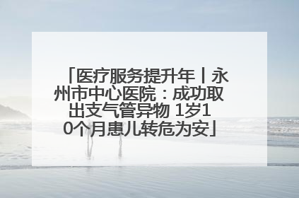 医疗服务提升年丨永州市中心医院：成功取出支气管异物 1岁10个月患儿转危为安