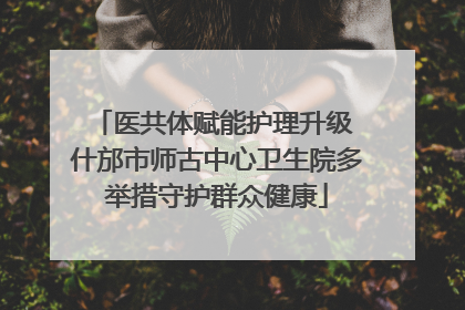 医共体赋能护理升级 什邡市师古中心卫生院多举措守护群众健康