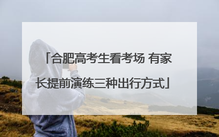 合肥高考生看考场 有家长提前演练三种出行方式