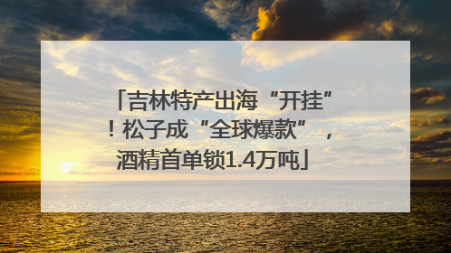 吉林特产出海“开挂”！松子成“全球爆款”，酒精首单锁1.4万吨