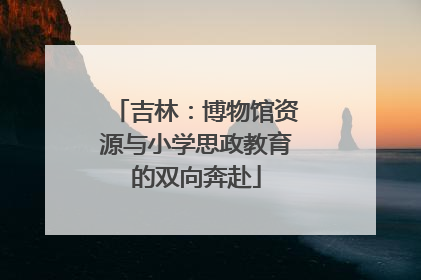 吉林：博物馆资源与小学思政教育的双向奔赴