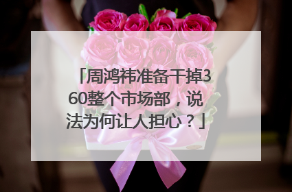 周鸿祎准备干掉360整个市场部，说法为何让人担心？