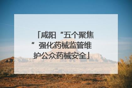 咸阳“五个聚焦”强化药械监管维护公众药械安全
