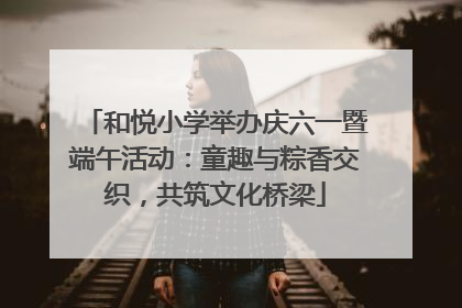 和悦小学举办庆六一暨端午活动：童趣与粽香交织，共筑文化桥梁