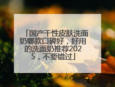 国产干性皮肤洗面奶哪款口碑好，好用的洗面奶推荐2025，不要错过