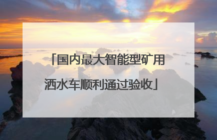 国内最大智能型矿用洒水车顺利通过验收