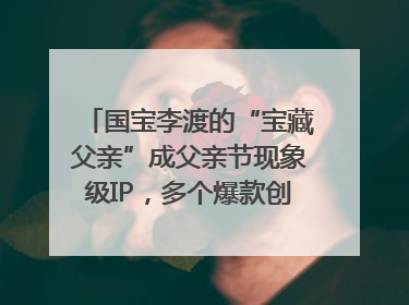 国宝李渡的“宝藏父亲”成父亲节现象级IP，多个爆款创造数千万流量