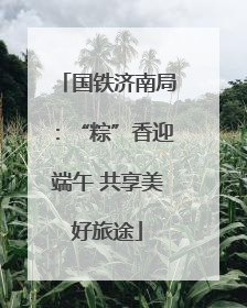 国铁济南局：“粽”香迎端午 共享美好旅途