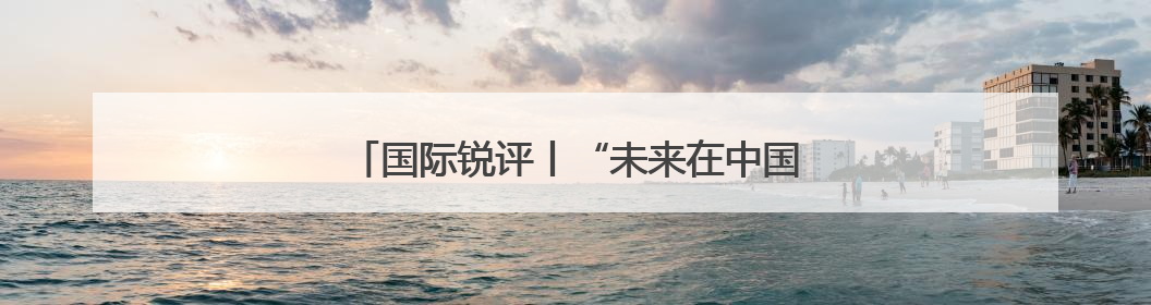 国际锐评丨“未来在中国”何以成为外资共识？