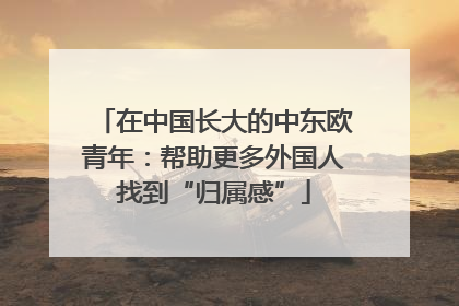 在中国长大的中东欧青年：帮助更多外国人找到“归属感”