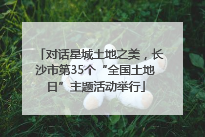 对话星城土地之美，长沙市第35个“全国土地日”主题活动举行