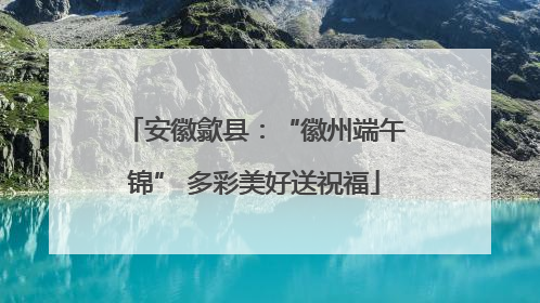 安徽歙县：“徽州端午锦” 多彩美好送祝福