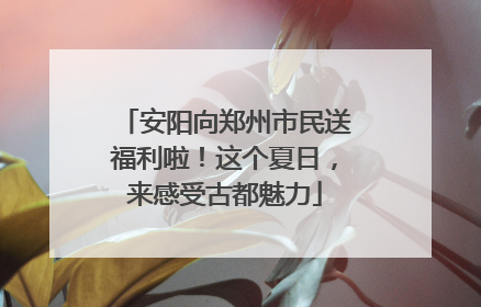 安阳向郑州市民送福利啦！这个夏日，来感受古都魅力