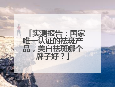 实测报告：国家唯一认证的祛斑产品，美白祛斑哪个牌子好？