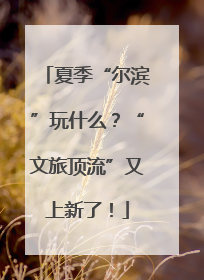 夏季“尔滨”玩什么？“文旅顶流”又上新了！