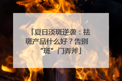 夏日淡斑逆袭：祛斑产品什么好？告别“斑”门弄斧