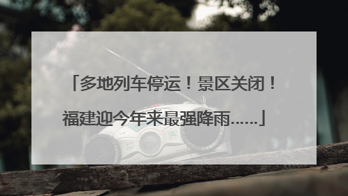 多地列车停运！景区关闭！福建迎今年来最强降雨……