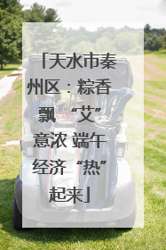 天水市秦州区：粽香飘 “艾”意浓 端午经济“热”起来