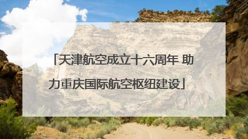 天津航空成立十六周年 助力重庆国际航空枢纽建设
