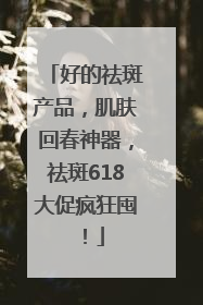 好的祛斑产品，肌肤回春神器，祛斑618大促疯狂囤！