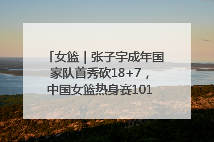 女篮｜张子宇成年国家队首秀砍18+7，中国女篮热身赛101比55大胜波黑