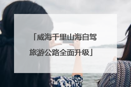 威海千里山海自驾旅游公路全面升级