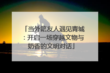 当外籍友人遇见青城：开启一场穿越文物与奶香的文明对话