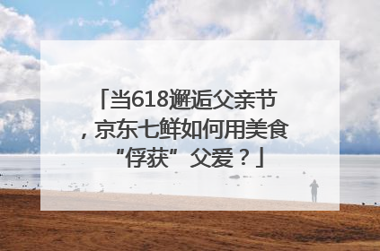 当618邂逅父亲节，京东七鲜如何用美食“俘获”父爱？
