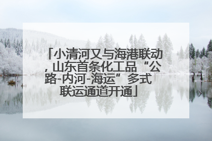 小清河又与海港联动，山东首条化工品“公路-内河-海运”多式联运通道开通