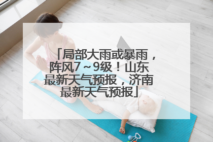 局部大雨或暴雨，阵风7～9级！山东最新天气预报，济南最新天气预报