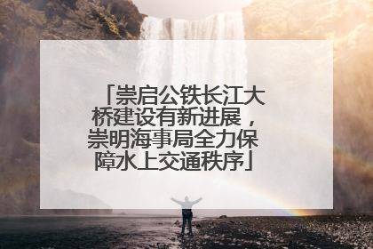 崇启公铁长江大桥建设有新进展，崇明海事局全力保障水上交通秩序