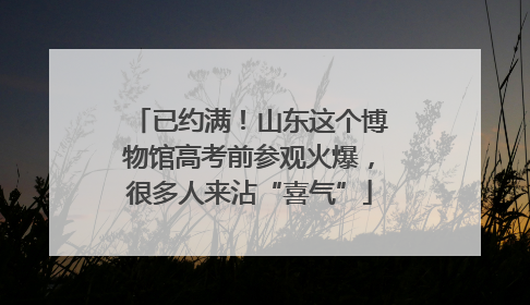 已约满！山东这个博物馆高考前参观火爆，很多人来沾“喜气”