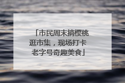 市民周末摘樱桃逛市集，现场打卡老字号奇趣美食