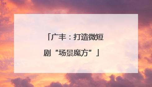 广丰：打造微短剧“场景魔方”