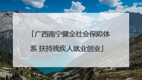 广西南宁健全社会保障体系 扶持残疾人就业创业