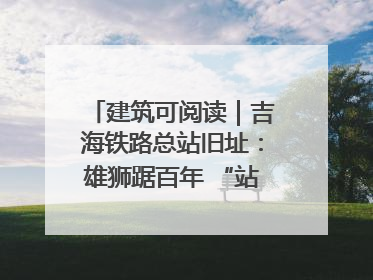 建筑可阅读｜吉海铁路总站旧址：雄狮踞百年 “站”写传承史