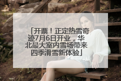 开票！正定热雪奇迹7月6日开业，华北最大室内雪场带来四季滑雪新体验