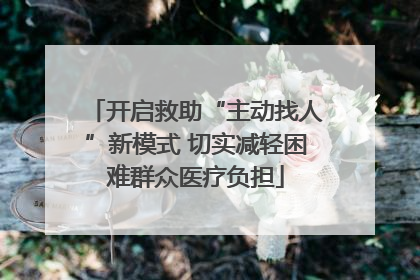 开启救助“主动找人”新模式 切实减轻困难群众医疗负担